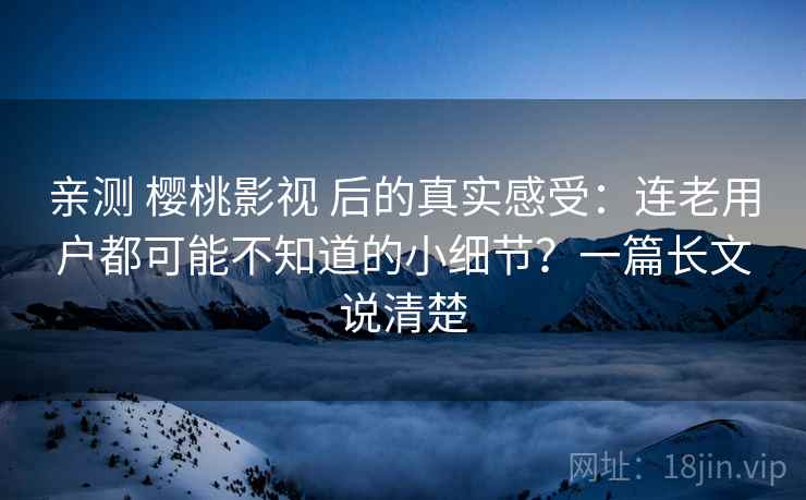 亲测 樱桃影视 后的真实感受：连老用户都可能不知道的小细节？一篇长文说清楚