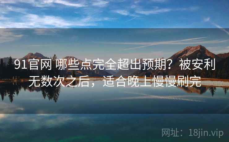 91官网 哪些点完全超出预期？被安利无数次之后，适合晚上慢慢刷完