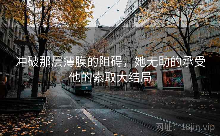 冲破那层薄膜的阻碍,她无助的承受他的索取大结局 冲破那层薄膜的阻碍,她无助的承受他的索取大结局