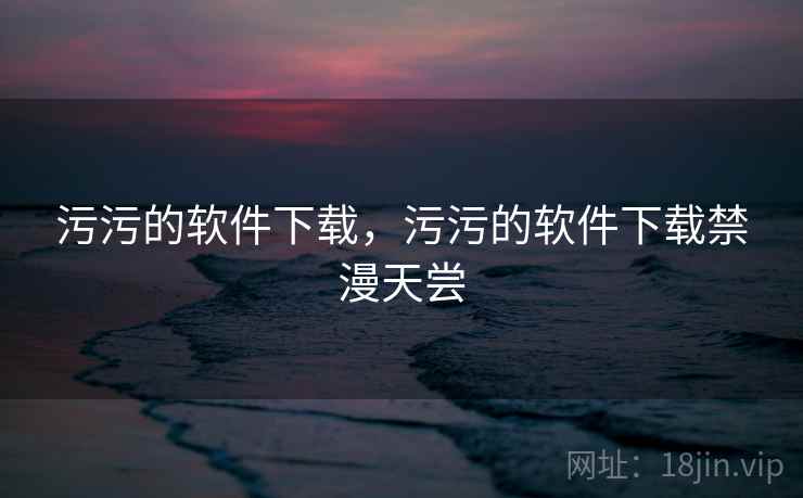 污污的软件下载,污污的软件下载禁漫天尝 污污的软件下载,污污的软件下载禁漫天尝