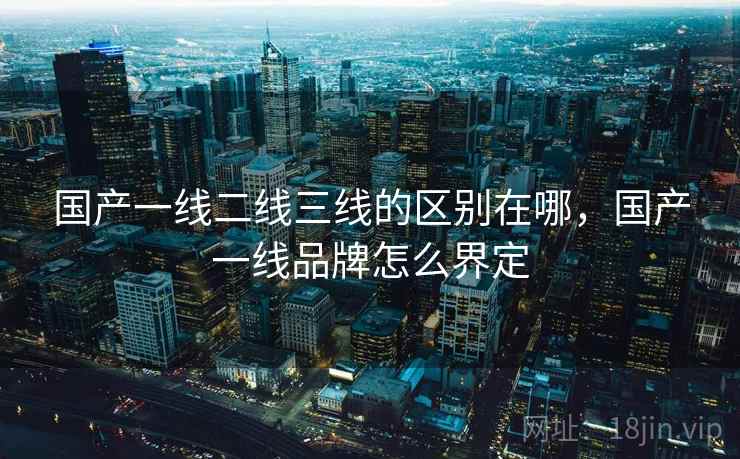 国产一线二线三线的区别在哪，国产一线品牌怎么界定