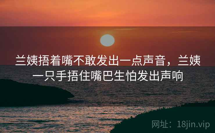 兰姨捂着嘴不敢发出一点声音，兰姨一只手捂住嘴巴生怕发出声响