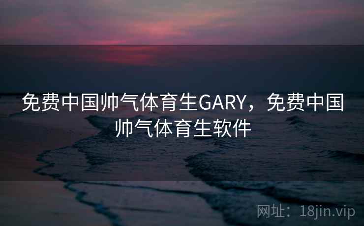 免费中国帅气体育生GARY，免费中国帅气体育生软件