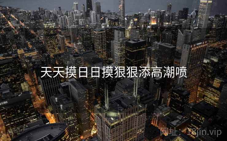天天摸日日摸狠狠添高潮喷 天天摸日日摸狠狠添高潮喷