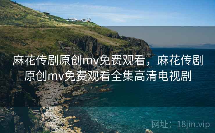 麻花传剧原创mv免费观看，麻花传剧原创mv免费观看全集高清电视剧