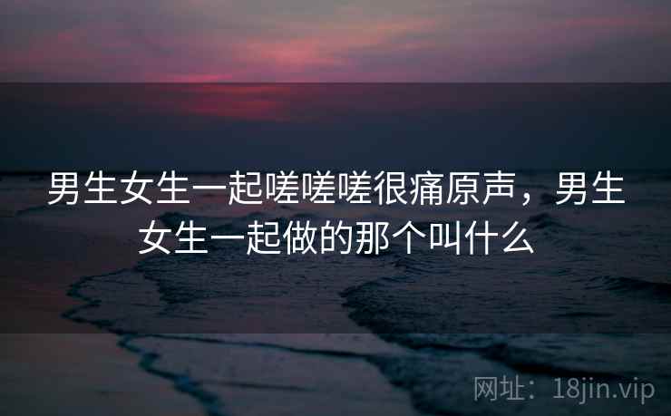 男生女生一起嗟嗟嗟很痛原声，男生女生一起做的那个叫什么