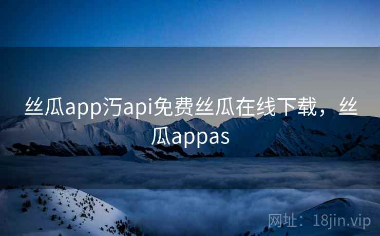 丝瓜app汅api免费丝瓜在线下载，丝瓜appas