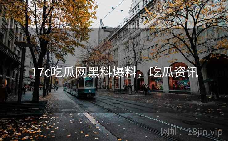 17c吃瓜网黑料爆料，吃瓜资讯
