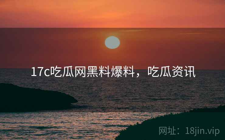 17c吃瓜网黑料爆料，吃瓜资讯