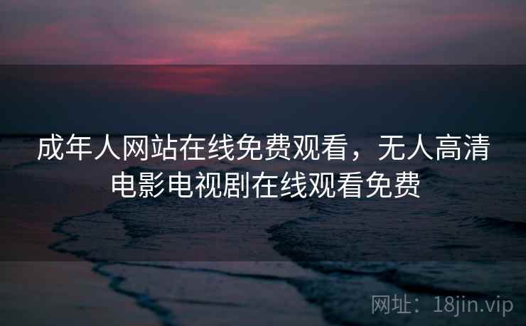成年人网站在线免费观看,无人高清电影电视剧在线观看免费 成年人网站在线免费观看,无人高清电影电视剧在线观看免费