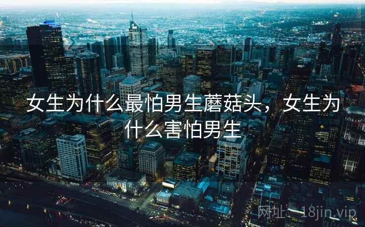 女生为什么最怕男生蘑菇头,女生为什么害怕男生 女生为什么最怕男生蘑菇头,女生为什么害怕男生