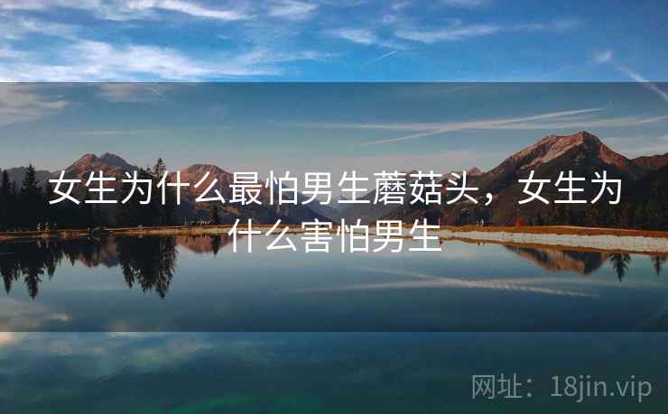 女生为什么最怕男生蘑菇头,女生为什么害怕男生 女生为什么最怕男生蘑菇头,女生为什么害怕男生
