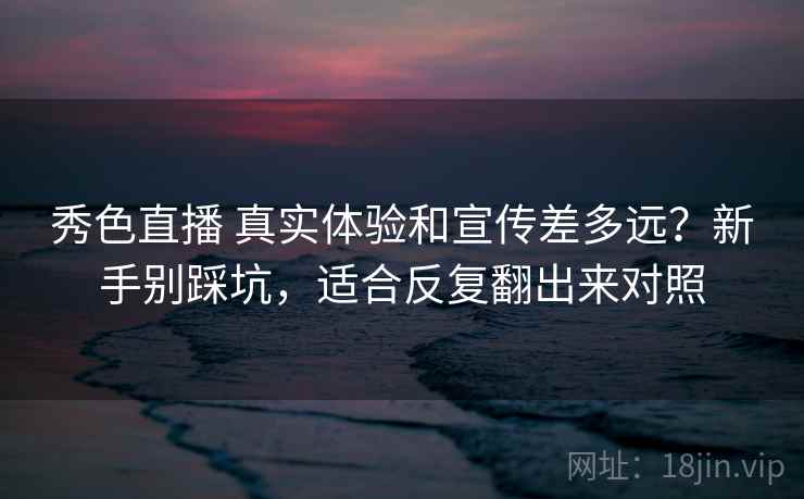 秀色直播 真实体验和宣传差多远？新手别踩坑，适合反复翻出来对照