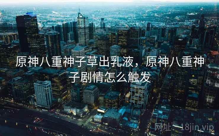 原神八重神子草出乳液,原神八重神子剧情怎么触发 原神八重神子草出乳液,原神八重神子剧情怎么触发
