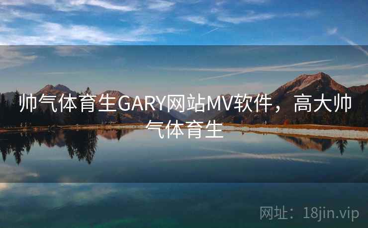 帅气体育生GARY网站MV软件,高大帅气体育生 帅气体育生GARY网站MV软件,高大帅气体育生