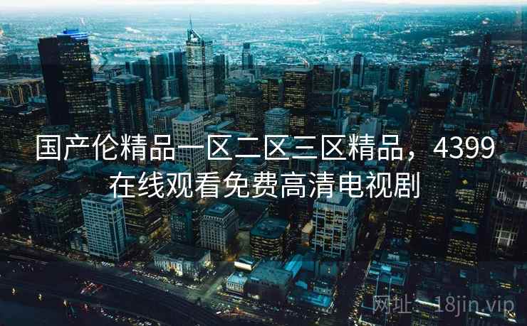 国产伦精品一区二区三区精品,4399在线观看免费高清电视剧 国产伦精品一区二区三区精品,4399在线观看免费高清电视剧