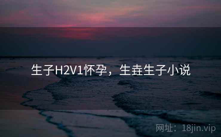 生子H2V1怀孕,生垚生子小说 生子H2V1怀孕,生垚生子小说