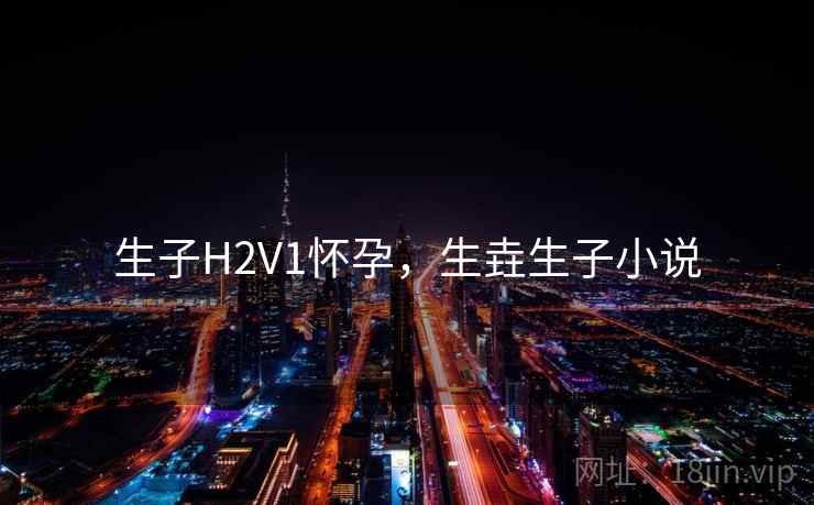 生子H2V1怀孕,生垚生子小说 生子H2V1怀孕,生垚生子小说