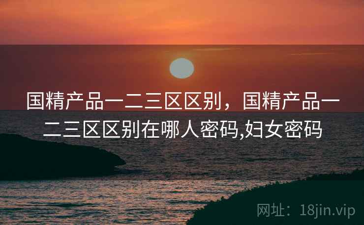 国精产品一二三区区别,国精产品一二三区区别在哪人密码,妇女密码 国精产品一二三区区别,国精产品一二三区区别在哪人密码,妇女密码