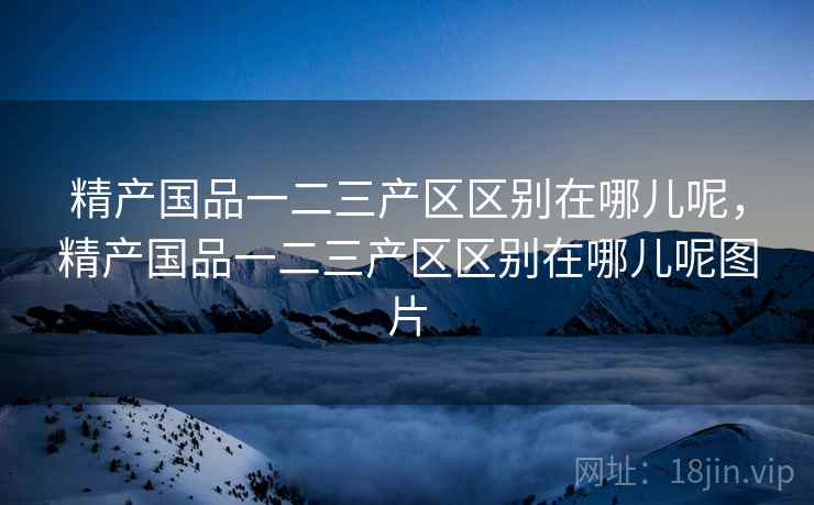 精产国品一二三产区区别在哪儿呢,精产国品一二三产区区别在哪儿呢图片 精产国品一二三产区区别在哪儿呢,精产国品一二三产区区别在哪儿呢图片