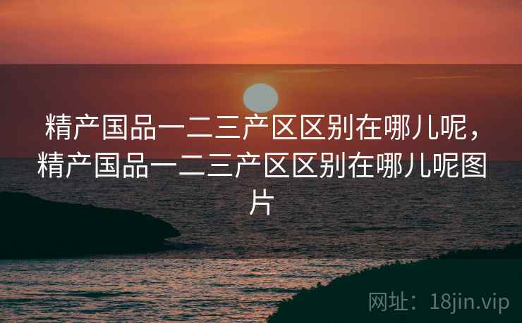 精产国品一二三产区区别在哪儿呢,精产国品一二三产区区别在哪儿呢图片 精产国品一二三产区区别在哪儿呢,精产国品一二三产区区别在哪儿呢图片