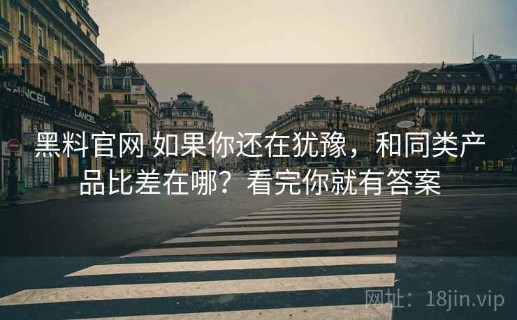 黑料官网 如果你还在犹豫，和同类产品比差在哪？看完你就有答案
