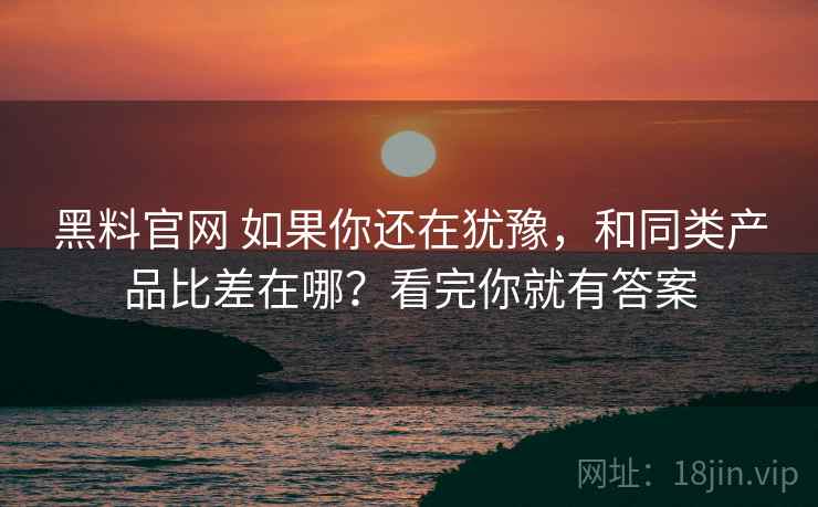 黑料官网 如果你还在犹豫，和同类产品比差在哪？看完你就有答案