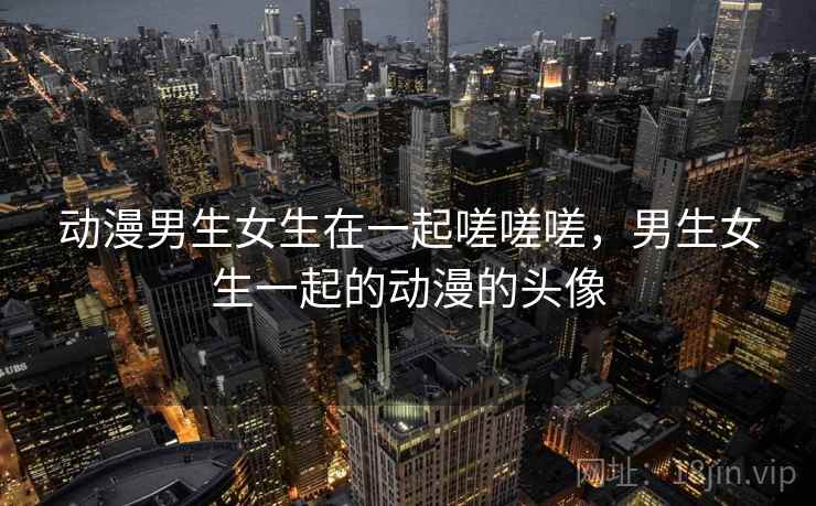 动漫男生女生在一起嗟嗟嗟,男生女生一起的动漫的头像 动漫男生女生在一起嗟嗟嗟,男生女生一起的动漫的头像