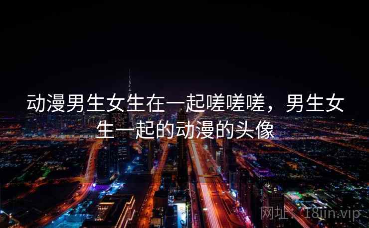 动漫男生女生在一起嗟嗟嗟,男生女生一起的动漫的头像 动漫男生女生在一起嗟嗟嗟,男生女生一起的动漫的头像