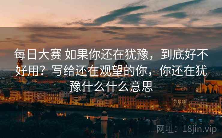 每日大赛 如果你还在犹豫，到底好不好用？写给还在观望的你，你还在犹豫什么什么意思