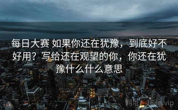 每日大赛 如果你还在犹豫，到底好不好用？写给还在观望的你，你还在犹豫什么什么意思