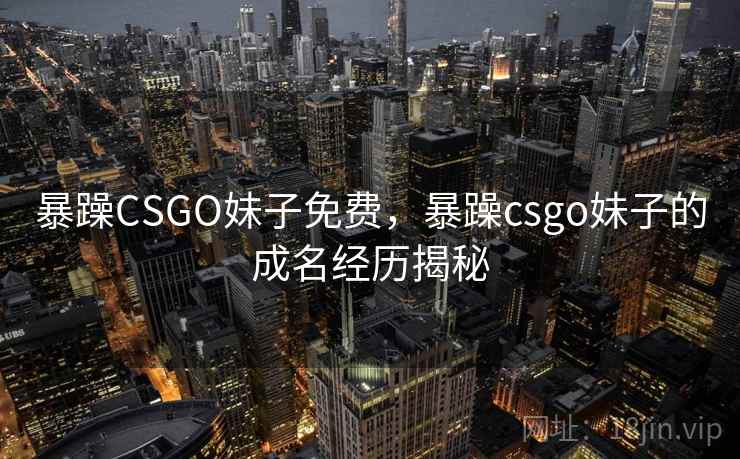 暴躁CSGO妹子免费，暴躁csgo妹子的成名经历揭秘