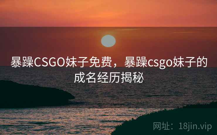 暴躁CSGO妹子免费,暴躁csgo妹子的成名经历揭秘 暴躁CSGO妹子免费,暴躁csgo妹子的成名经历揭秘
