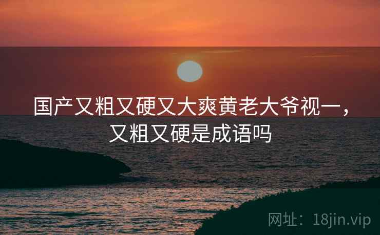 国产又粗又硬又大爽黄老大爷视一,又粗又硬是成语吗 国产又粗又硬又大爽黄老大爷视一,又粗又硬是成语吗