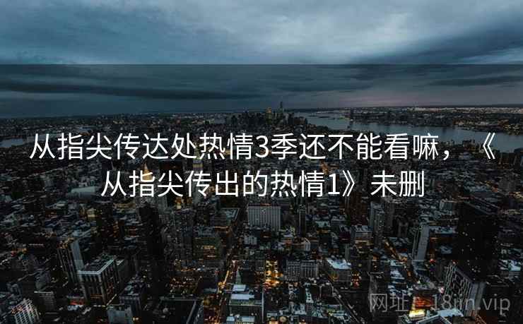 从指尖传达处热情3季还不能看嘛,《从指尖传出的热情1》未删 从指尖传达处热情3季还不能看嘛,《从指尖传出的热情1》未删