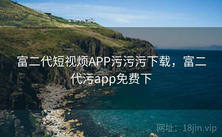 富二代短视烦APP污污污下载,富二代污app免费下 富二代短视烦APP污污污下载,富二代污app免费下
