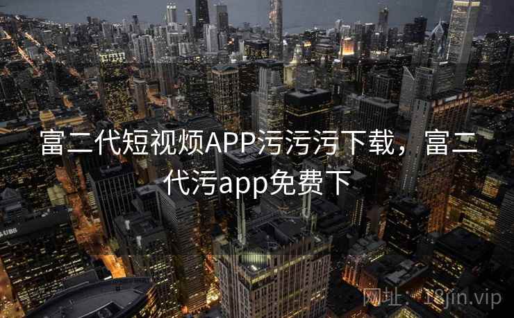 富二代短视烦APP污污污下载,富二代污app免费下 富二代短视烦APP污污污下载,富二代污app免费下